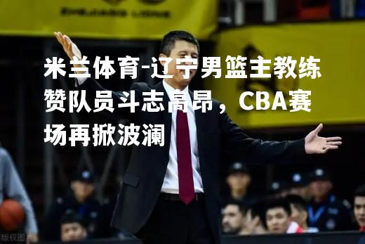 辽宁男篮主教练赞队员斗志高昂，CBA赛场再掀波澜