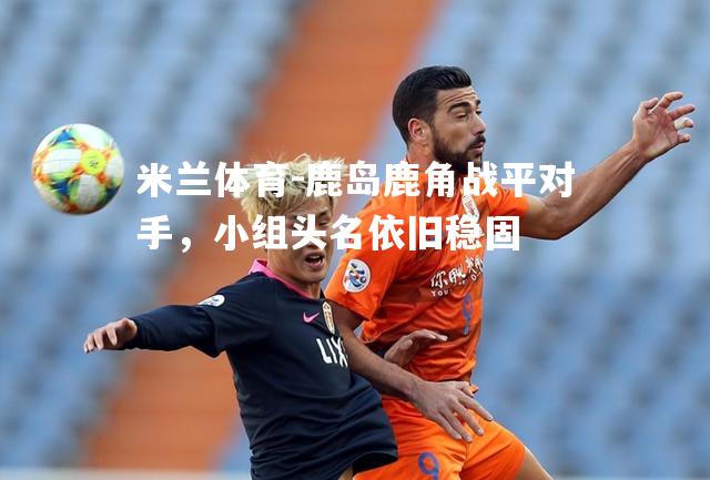 米兰体育-鹿岛鹿角战平对手，小组头名依旧稳固