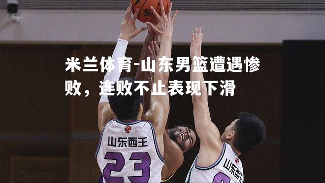 米兰体育-山东男篮遭遇惨败，连败不止表现下滑