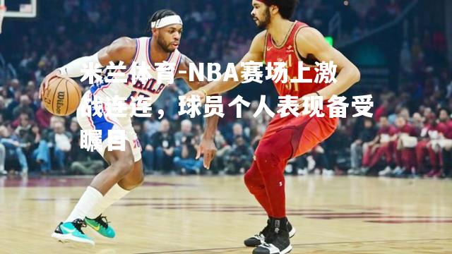 NBA赛场上激战连连，球员个人表现备受瞩目