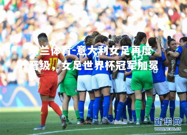 米兰体育-意大利女足再度晋级，女足世界杯冠军加冕