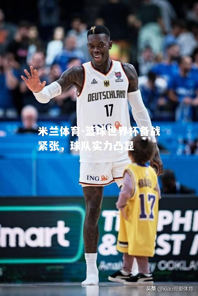 米兰体育-篮球世界杯备战紧张，球队实力凸显