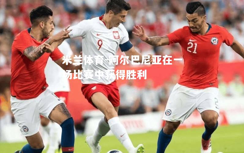 米兰体育-阿尔巴尼亚在一场比赛中获得胜利