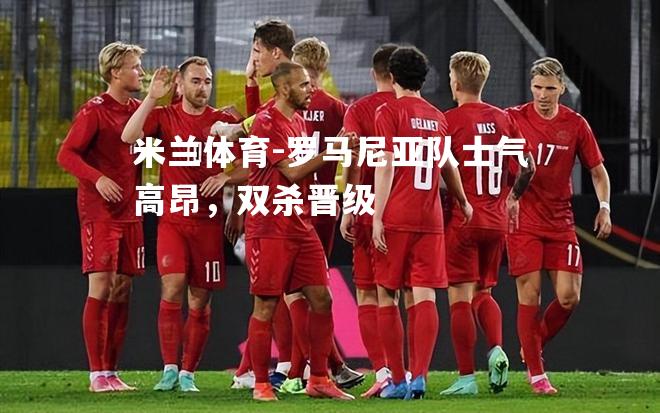 米兰体育-罗马尼亚队士气高昂，双杀晋级