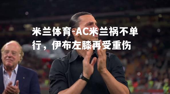 米兰体育-AC米兰祸不单行，伊布左膝再受重伤