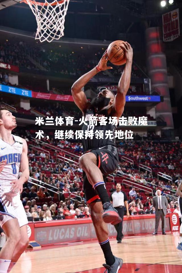 米兰体育-火箭客场击败魔术，继续保持领先地位
