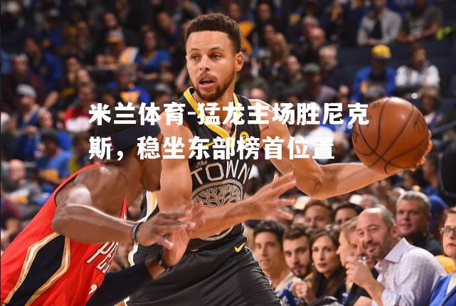 猛龙主场胜尼克斯，稳坐东部榜首位置