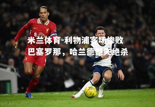 利物浦客场惨败巴塞罗那，哈兰德憾失绝杀