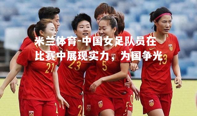 中国女足队员在比赛中展现实力，为国争光