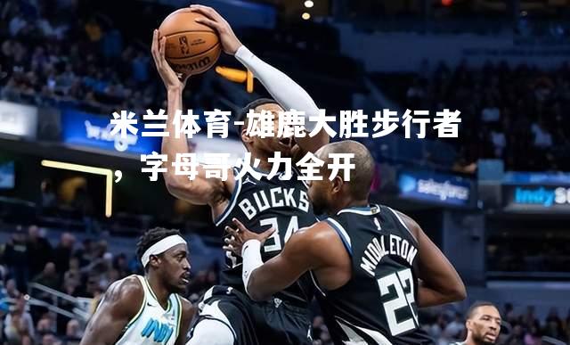 雄鹿大胜步行者，字母哥火力全开