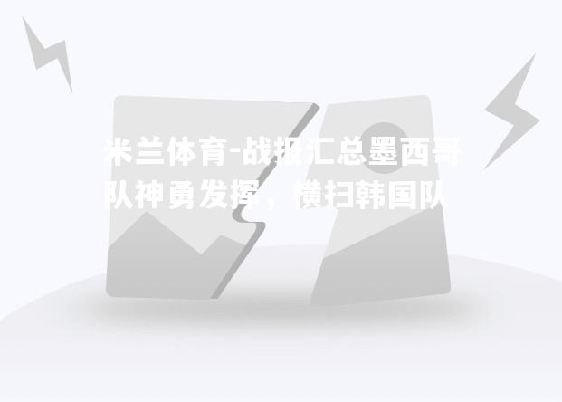米兰体育-战报汇总墨西哥队神勇发挥，横扫韩国队
